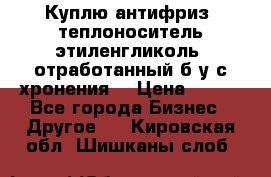  Куплю антифриз, теплоноситель этиленгликоль, отработанный б/у с хронения. › Цена ­ 100 - Все города Бизнес » Другое   . Кировская обл.,Шишканы слоб.